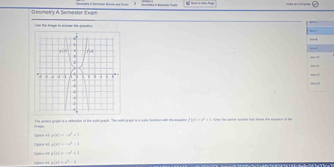 Geamatry A Semester Review and Exam > Geometry A Semestar Exam  Back to Intro Page Mark as Complete
Geometry A Semester Exam
Use the image to answer the question.
 
 
The dotted graph is a reflection of the solid graph. The solid graph is a cubic function with the equation f(x)=x^3+1 Enter the option number that shows the equation of the
image.
Option #1 g(x)=-x^2+1
Option #2 g(x)=-x^3-1
Option #3 g(x)=-x^3+1
Option #4 g(z)=z^3-1 268826fc8e8c063e33ce3