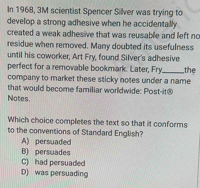 In 1968, 3M scientist Spencer Silver was trying to
develop a strong adhesive when he accidentally
created a weak adhesive that was reusable and left no
residue when removed. Many doubted its usefulness
until his coworker, Art Fry, found Silver's adhesive
perfect for a removable bookmark. Later, Fry_ the
company to market these sticky notes under a name
that would become familiar worldwide: Post-it®
Notes.
Which choice completes the text so that it conforms
to the conventions of Standard English?
A) persuaded
B) persuades
C) had persuaded
D) was persuading