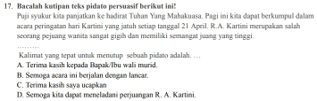 Bacalah kutipan teks pidato persuasif berikut ini!
Puji syukur kita panjatkan ke hadirat Tuhan Yang Mahakuasa. Pagi ini kita dapat berkumpul dalam
acara peringatan hari Kartini yang jatuh setiap tanggal 21 April. R.A. Kartini merupakan salah
seorang pejuang wanita sangat gigih dan memiliki semangat juang yang ting gi.
Kalimat yang tepat untuk menutup sebuah pidato adalah. ...
A. Terima kasih kepada Bapak/Tbu wali marid
B. Semoga acara ini berjalan dengan lancar.
C. Terima kasih saya ucapkan
D. Semoga kita dapat meneladani perjuangan R. A. Kartini.