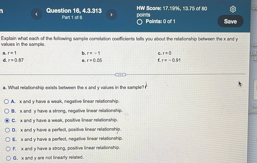 Question 16, 4.3.313 HW Score: 17.19%, 13.75 of 80
D
>
Part 1 of 6 points
Points: 0 of 1 Save
Explain what each of the following sample correlation coefficients tells you about the relationship between the x and y
values in the sample.
Co
a. r=1 b. r=-1 C. r=0 DA
d. r=0.87 e. r=0.05 f. r=-0.91
4
a. What relationship exists between the x and y values in the sample?
A. x and y have a weak, negative linear relationship.
fir
B. x and y have a strong, negative linear relationship. pos
C. x and y have a weak, positive linear relationship.
D. x and y have a perfect, positive linear relationship.
E. x and y have a perfect, negative linear relationship.
F. x and y have a strong, positive linear relationship.
G. x and y are not linearly related.