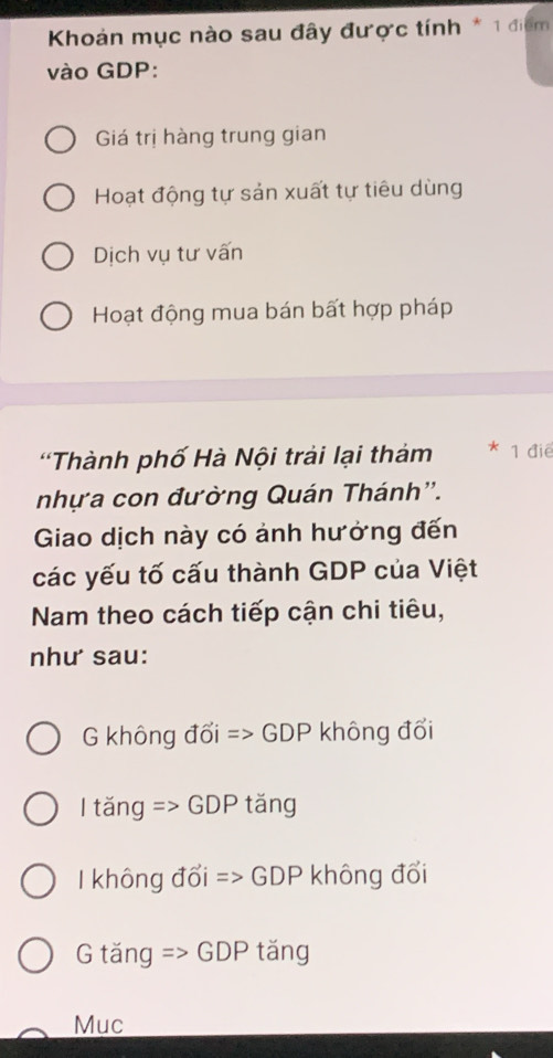 Khoản mục nào sau đây được tính * 1 điểm
vào GDP:
Giá trị hàng trung gian
Hoạt động tự sản xuất tự tiêu dùng
Dịch vụ tư vấn
Hoạt động mua bán bất hợp pháp
'Thành phố Hà Nội trải lại thảm * 1 điê
nhựa con đường Quán Thánh''.
Giao dịch này có ảnh hưởng đến
các yếu tố cấu thành GDP của Việt
Nam theo cách tiếp cận chi tiêu,
như sau:
G không đổi => GDP không đổi
l tăng => GDP tăng
không đổi => GDP không đổi
G tăng => GDP tăng
Muc