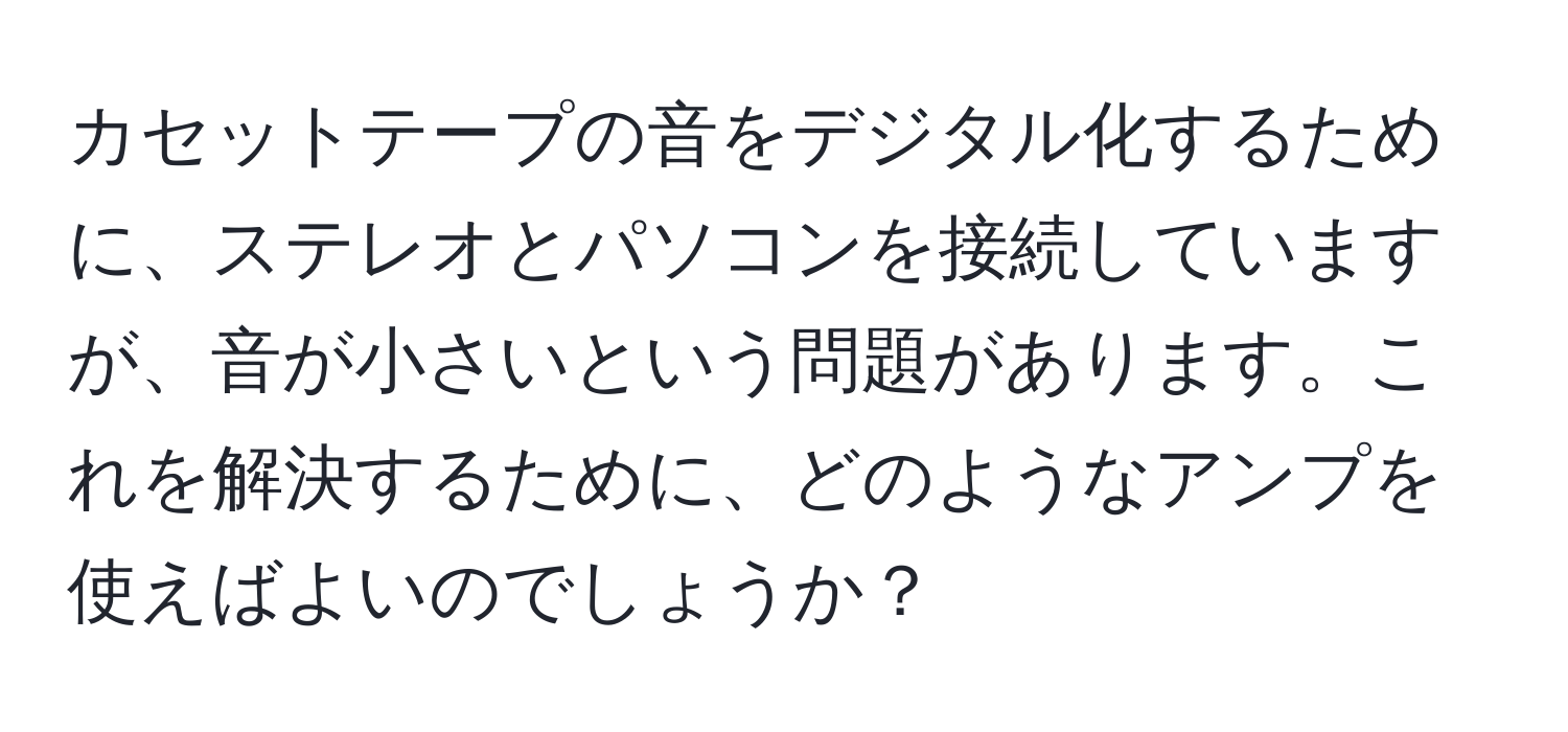 カセットテープの音をデジタル化するために、ステレオとパソコンを接続していますが、音が小さいという問題があります。これを解決するために、どのようなアンプを使えばよいのでしょうか？