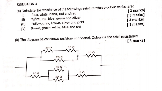 Calculate the resistance of the following resistors whose colour codes are: 
(i) Blue, white, black, red and red [ 3 marks] 
(ii) White, red, blue, green and silver [ 3 marks] 
(iii) Yellow, grey, brown, silver and gold [ 3 marks] 
(iv) Brown, green, white, blue and red [ 3 marks] 
(b) The diagram below shows resistors connected, Calculate the total resistance 
[ 8 marks]