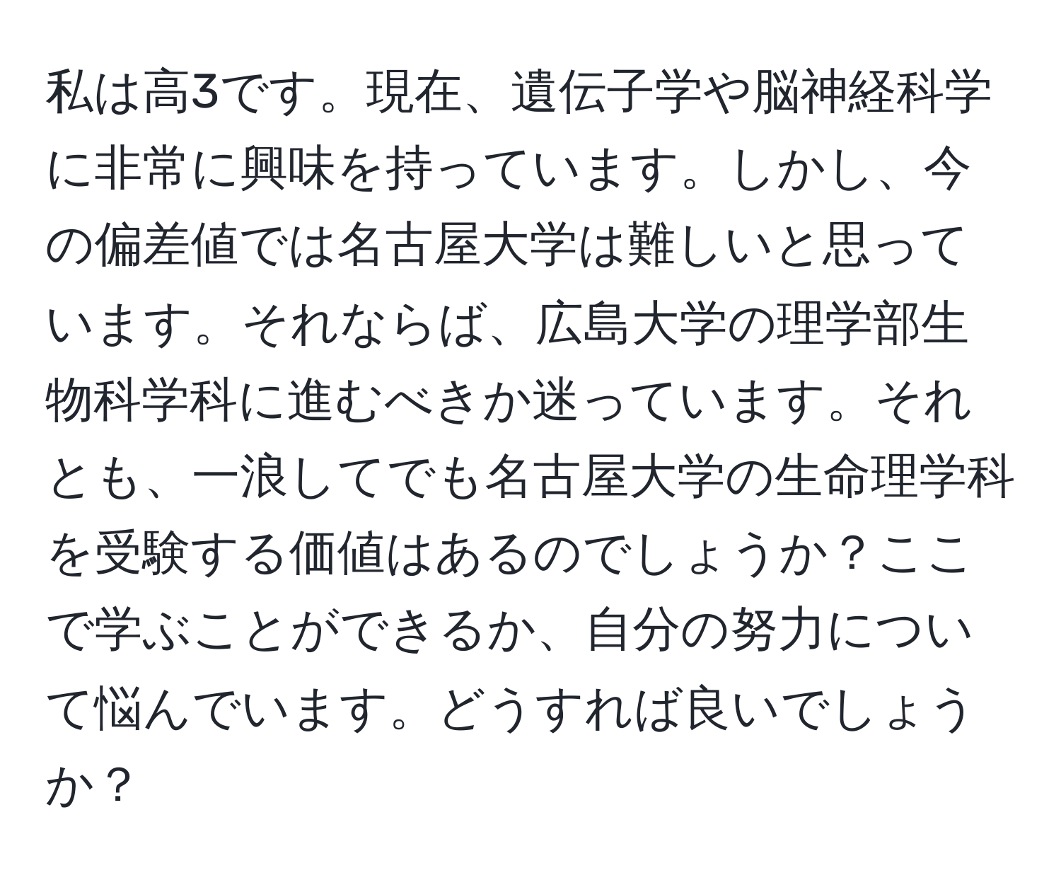 私は高3です。現在、遺伝子学や脳神経科学に非常に興味を持っています。しかし、今の偏差値では名古屋大学は難しいと思っています。それならば、広島大学の理学部生物科学科に進むべきか迷っています。それとも、一浪してでも名古屋大学の生命理学科を受験する価値はあるのでしょうか？ここで学ぶことができるか、自分の努力について悩んでいます。どうすれば良いでしょうか？