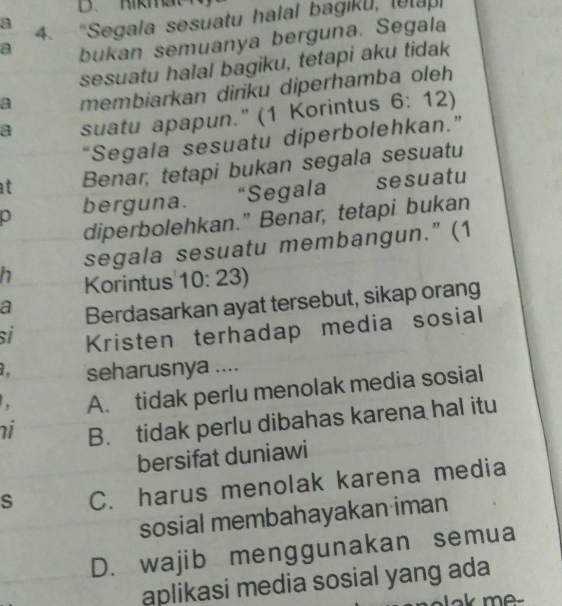 D、 Hikm
a 4. "Segala sesuatu halal bagiku, tetapi
a
bukan semuanya berguna. Segala
sesuatu halal bagiku, tetapi aku tidak
a
membiarkan diriku diperhamba oleh
a
suatu apapun." (1 Korintus 6:12)
“Segala sesuatu diperbolehkan.”
at
Benar, tetapi bukan segala sesuatu
p
berguna. “Segala sesuatu
diperbolehkan." Benar, tetapi bukan
segala sesuatu membangun.” (1
h
Korintus 10: 23)
a
Berdasarkan ayat tersebut, sikap orang
si
Kristen terhadap media sosial
1 . seharusnya ....
A. tidak perlu menolak media sosial
i
B. tidak perlu dibahas karena hal itu
bersifat duniawi
S
C. harus menolak karena media
sosial membahayakan iman
D. wajib menggunakan semua
aplikasi media sosial yang ada
alak me-