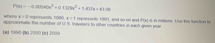 P(x)=-0.00540x^3+0.1329x^2+1.437x+43.08
where x=0 represents 1990, x=1 represents 1991, and so on and P(x) is in millions. Use this function to
approximate the number of U.S. travelers to other countries in each given year.
(a) 1990 (b) 2000 (c) 2009