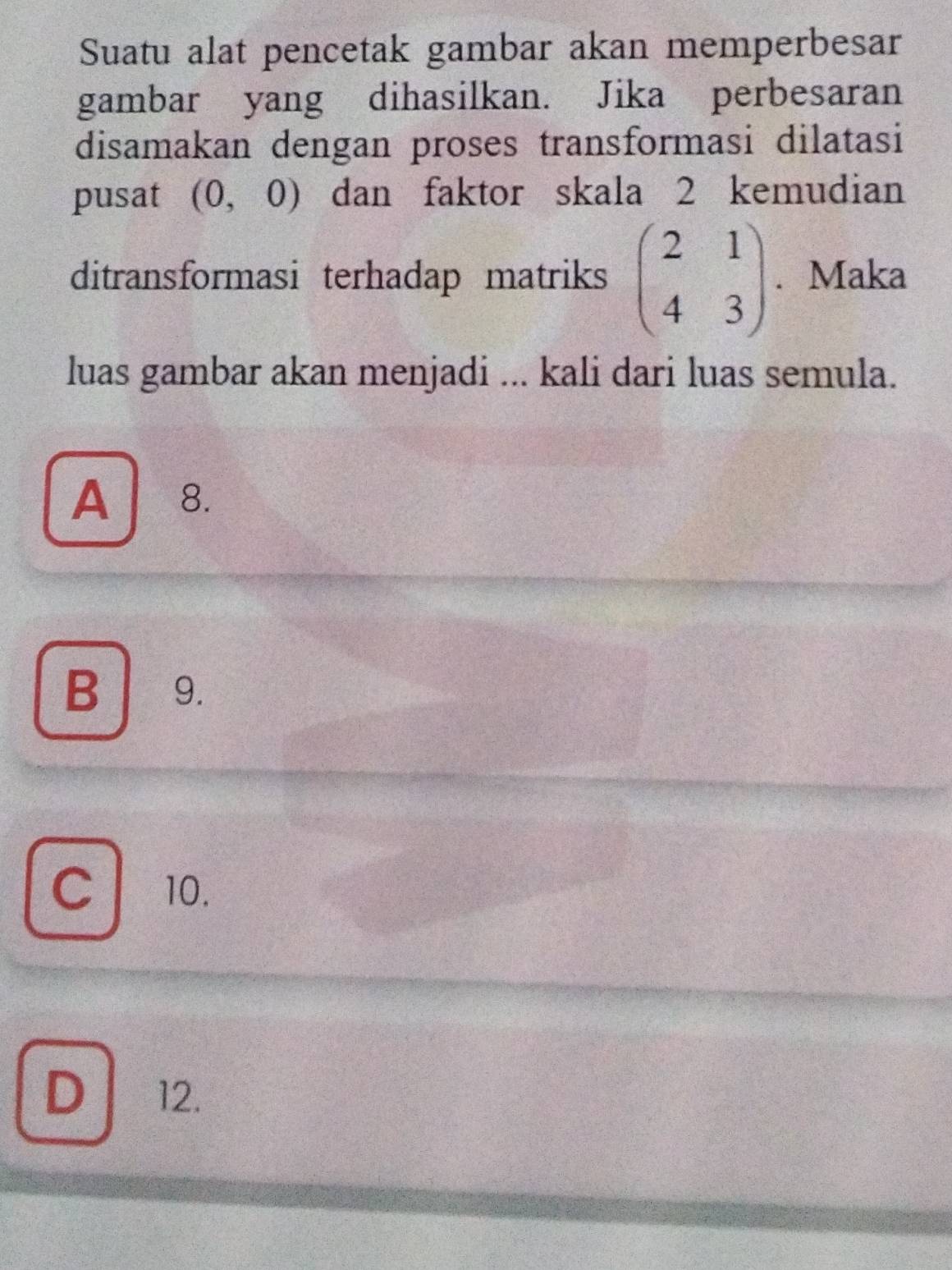 Suatu alat pencetak gambar akan memperbesar
gambar yang dihasilkan. Jika perbesaran
disamakan dengan proses transformasi dilatasi
pusat (0,0) dan faktor skala 2 kemudian
ditransformasi terhadap matriks beginpmatrix 2&1 4&3endpmatrix. Maka
luas gambar akan menjadi ... kali dari luas semula.
A . ₹8.
B 9.
cl 10.
D 12.