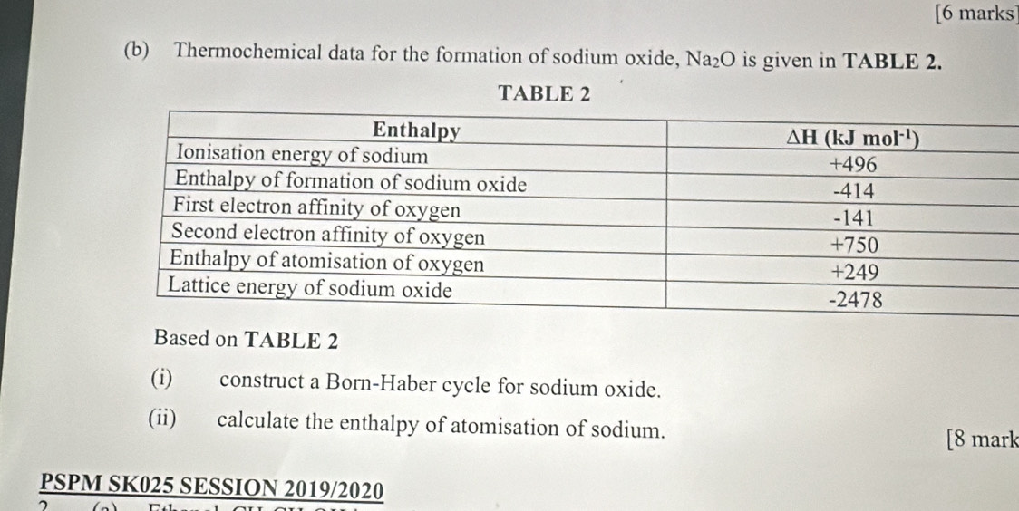 Thermochemical data for the formation of sodium oxide, Na_2O is given in TABLE 2.
TABLE 2
Based on TABLE 2
(i) construct a Born-Haber cycle for sodium oxide.
(ii) calculate the enthalpy of atomisation of sodium.
[8 mark
PSPM SK025 SESSION 2019/2020