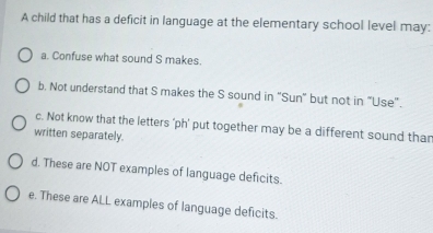 A child that has a deficit in language at the elementary school level may:
a. Confuse what sound S makes.
b. Not understand that S makes the S sound in "Sun" but not in “Use".
c. Not know that the letters ‘ph’ put together may be a different sound than
written separately.
d. These are NOT examples of language deficits.
e. These are ALL examples of language deficits.