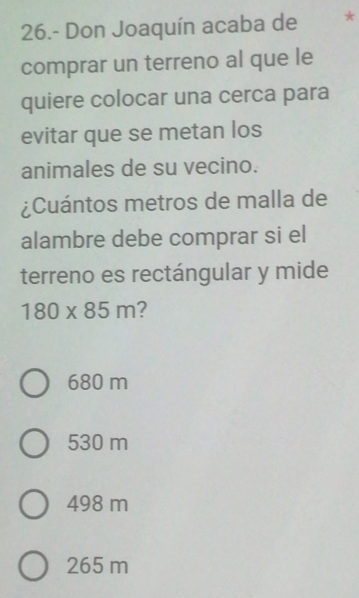 26.- Don Joaquín acaba de *
comprar un terreno al que le
quiere colocar una cerca para
evitar que se metan los
animales de su vecino.
¿Cuántos metros de malla de
alambre debe comprar si el
terreno es rectángular y mide
180* 85m 2
680 m
530 m
498 m
265 m