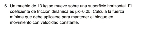 Un mueble de 13 kg se mueve sobre una superficie horizontal. El 
coeficiente de fricción dinámica es mu k=0.25. Calcula la fuerza 
mínima que debe aplicarse para mantener el bloque en 
movimiento con velocidad constante