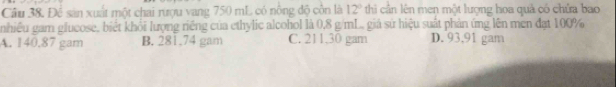 Để sản xuất một chai rượu vang 750 mL có nông độ côn là 12° thi cần lên men một lượng hoa quả có chứa bao
nhiều gam glucose, biét khổi lượng riếng của ethylic alcohol là 0,8 g/mL.. giá sứ hiệu suất phản ứng lên men đạt 100%
A. 140.87 gam B. 281.74 gam C. 211.30 gam D. 93,91 gam