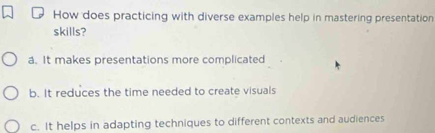 How does practicing with diverse examples help in mastering presentation
skills?
a. It makes presentations more complicated
b. It reduces the time needed to create visuals
c. It helps in adapting techniques to different contexts and audiences