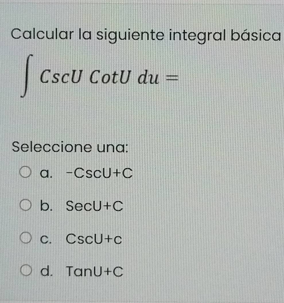 Calcular la siguiente integral básica
∈t CscUCotUdu=
Seleccione una:
a. -CscU+C
b. SecU+C
C. CscU+c
d. TanU+C