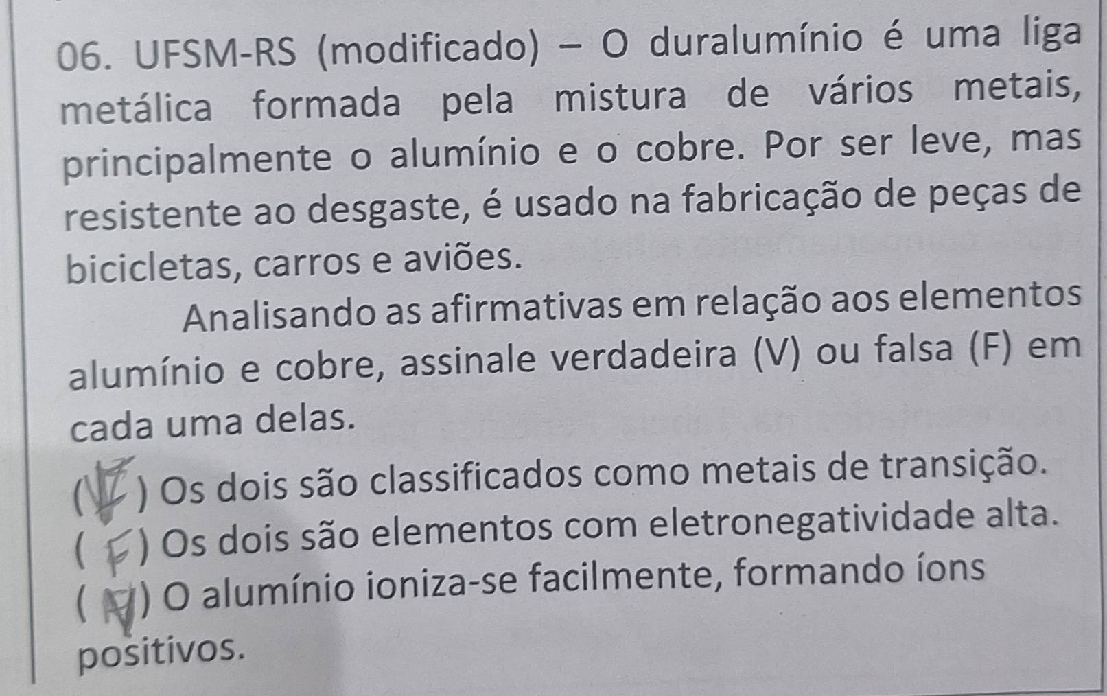 UFSM-RS (modificado) - O duralumínio é uma liga 
metálica formada pela mistura de vários metais, 
principalmente o alumínio e o cobre. Por ser leve, mas 
resistente ao desgaste, é usado na fabricação de peças de 
bicicletas, carros e aviões. 
Analisando as afirmativas em relação aos elementos 
alumínio e cobre, assinale verdadeira (V) ou falsa (F) em 
cada uma delas. 
) Os dois são classificados como metais de transição. 
 ) Os dois são elementos com eletronegatividade alta. 
 () O alumínio ioniza-se facilmente, formando íons 
positivos.