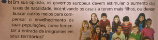 Em sua opinião, os governos europeus devem estimular o aumento das 
taxas de natalidade, incentivando os casais a terem mais filhos, ou devem 
buscar outros meios para com- 
pensar o envelhecimento de 
suas populações, como fomen- 
tar a entrada de imigrantes em 
seus territórios?