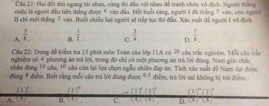 Hai đối thủ ngang tài nhau, cùng thi đấu với nhau để tranh chức vô địch. Người thắng
cuộc là người đầu tiên thắng được 6 ván đấu. Hết buổi sáng, người I đã thắng 5 ván, còn người
II chỉ mới thắng 3 ván. Buổi chiều hai người sẽ tiếp tục thi đấu. Xác suất đề người I vô địch
A.  5/8 .  1/2 .  3/4 .  7/8 . 
B.
C.
D.
Câu 22: Trong đề kiểm tra 15 phút môn Toán của lớp 11A có 20 câu trắc nghiệm. Mỗi câu trắc
nghiệm có 4 phương án trả lời, trong đó chỉ có một phương án trả lời đúng. Nam giải chắc
chấn đúng 10 câu, 10 câu còn lại lựa chọn ngẫu nhiên đáp án. Tính xác suất đề Nam đạt được
đúng 8 điểm. Biết rằng mỗi câu trả lời đúng được 0, 5 điểm, trả lời sai không bị trừ điểm.
(1)^6
(1)^16
A. (4) (4) C. cos ( 1/4 )^6( 3/4 )^4 D. ( 1/4 )^16( 3/4 )^4
B.