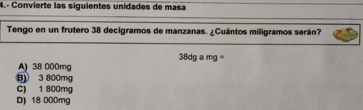 4.- Convierte las siguientes unidades de masa
Tengo en un frutero 38 decigramos de manzanas. ¿Cuántos miligramos serán?
38dgamg=
A) 38 000mg
B) 3 800mg
C) 1 800mg
D) 18 000mg