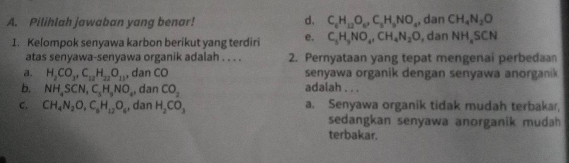 Pilihlah jawaban yang benar! d. C_6H_12O_6, C_5H_9NO_4 , dan CH_4N_2O
1. Kelompok senyawa karbon berikut yang terdiri
e. C_5H_9NO_4, CH_4N_2O , dan NH_4SCN
atas senyawa-senyawa organik adalah . . . . 2. Pernyataan yang tepat mengenai perbedaan
a. H_2CO_3, C_12H_22O_11 , dan CO senyawa organik dengan senyawa anorganik
b. NH_4SCN, C_5H_9NO_4, dan CO_2
adalah . . .
C. CH_4N_2O, C_6H_12O_6 , dan H_2CO_3 a. Senyawa organik tidak mudah terbakar,
sedangkan senyawa anorganik mudah 
terbakar.