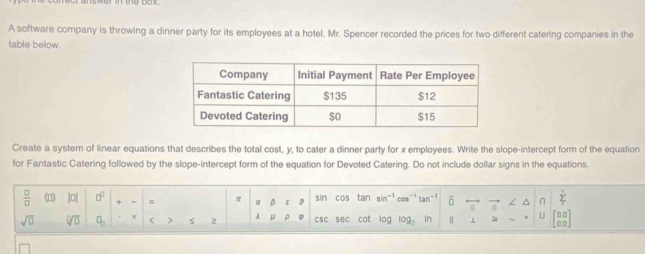 nswer in the box . 
A software company is throwing a dinner party for its employees at a hotel. Mr. Spencer recorded the prices for two different catering companies in the 
table below. 
Create a system of linear equations that describes the total cost, y, to cater a dinner party for x employees. Write the slope-intercept form of the equation 
for Fantastic Catering followed by the slope-intercept form of the equation for Devoted Catering. Do not include dollar signs in the equations.
 □ /□   (0) |□ | □^(□) + = sin cos tan sin^(-1) 0s^(-1) tan^(-1) overline □  / n sumlimits _1^(2
π a β ε 9
sqrt(□) sqrt [□ ]□ ) □ _□  × < > 2 A μ ρ csc sec cot log log _□  n Ⅱ 1 U