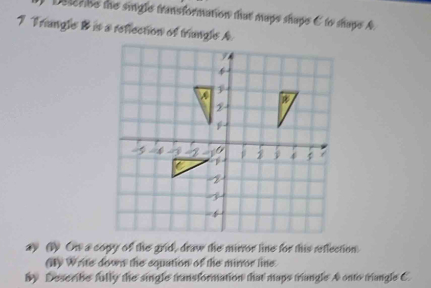 Describe the single transformation that maps shape C to shape A
7 Triangle B is a reflection of triangle A
ay (1) On a copy of the grid, draw the mirror line for this reflection. 
(ity Write down the equation of the mirror line 
by Describe fully the single transformation that maps triangle A onto triangle C.