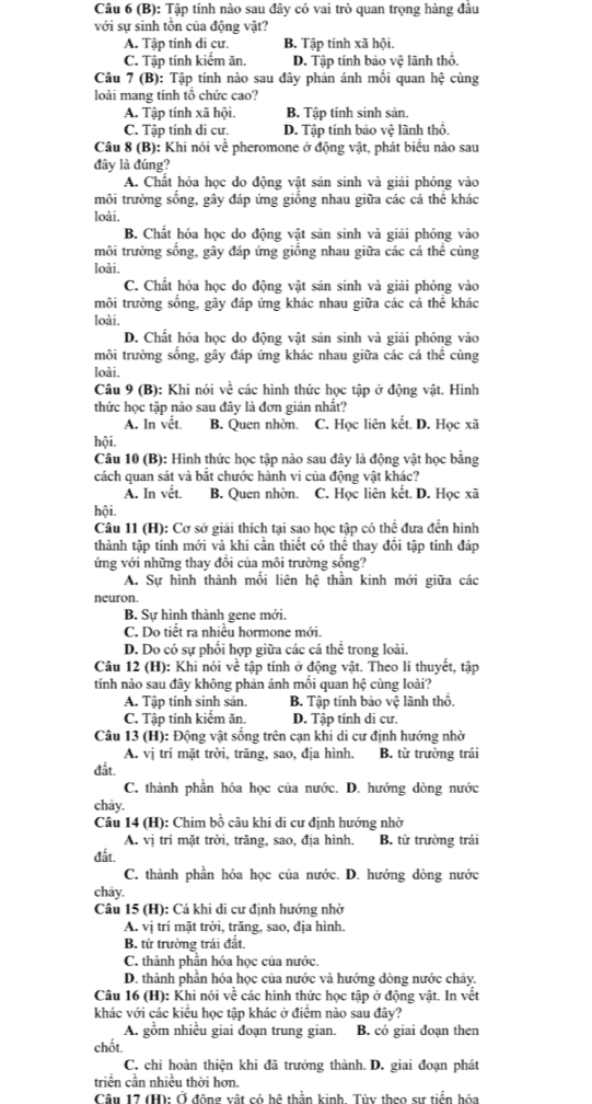 Tập tính nào sau đây có vai trò quan trọng hàng đầu
với sự sinh tồn của động vật?
A. Tập tính di cư. B. Tập tính xã hội.
C. Tập tính kiểm ăn D. Tập tính bảo vệ lãnh thổ.
Câu 7 (B): Tập tính nào sau đây phản ánh mối quan I he cùng
loài mang tính tổ chức cao?
A. Tập tính xã hội. B. Tập tính sinh sản.
C. Tập tính di cư. D. Tập tính bảo vệ lãnh thổ.
Câu 8 (B): Khi nói về pheromone ở động vật, phát biểu nào sau
đây là đúng?
A. Chất hóa học do động vật sản sinh và giải phóng vào
môi trường sống, gây đáp ứng giống nhau giữa các cá thể khác
loài.
B. Chất hóa học do động vật sản sinh và giải phóng vào
môi trường sống, gây đáp ứng giống nhau giữa các cá thể cùng
loài.
C. Chất hóa học do động vật sản sinh và giải phóng vào
môi trường sống, gây đáp ứng khác nhau giữa các cá thể khác
loài.
D. Chất hóa học do động vật sản sinh và giải phóng vào
môi trường sống, gây đáp ứng khác nhau giữa các cá thể cùng
loài.
Câu 9 (B): Khi nói voverline  1/e  các hình thức học tập ở động vật. Hình
thức học tập nào sau đây là đơn giản nhất?
A. In vết. B. Quen nhờn. C. Học liên kết. D. Học xã
hội.
Câu 10 (B): Hình thức học tập nào sau đây là động vật học bằng
cách quan sát và bắt chước hành vi của động vật khác?
A. In vết. B. Quen nhờn. C. Học liên kết. D. Học xã
hội.
Câu 11 (H): Cơ sở giải thích tại sao học tập có thể đưa đến hình
thành tập tính mới và khi cần thiết có thể thay đồi tập tính đáp
ứng với những thay đổi của môi trường sống?
A. Sự hình thành mỗi liên hệ thần kinh mới giữa các
neuron.
B. Sự hình thành gene mới.
C. Do tiết ra nhiều hormone mới.
D. Do có sự phối hợp giữa các cá thể trong loài.
Câu 12 (H): Khi nói về tập tính ở động vật. Theo lí thuyết, tập
tính nào sau đây không phản ánh mối quan hệ cùng loài?
A. Tập tính sinh sản. B. Tập tính bảo Voverline C lãnh thổ.
C. Tập tính kiếm ăn. D. Tập tính di cự.
Câu 13 (H): Động vật sống trên cạn khi di cư định hướng nhờ
A. vị trí mặt trời, trăng, sao, địa hình. B. từ trường trái
đất.
C. thành phần hóa học của nước. D. hướng dòng nước
chảy.
Câu 14 (H): Chim bồ câu khi di cư định hướng nhờ
A. vị trí mặt trời, trăng, sao, địa hình. B. từ trường trái
đất.
C. thành phần hóa học của nước. D. hướng dòng nước
chảy.
Câu 15 (H): Cá khi di cự định hướng nhờ
A. vị trí mặt trời, trăng, sao, địa hình.
B. từ trường trái đất.
C. thành phần hóa học của nước.
D. thành phần hóa học của nước và hướng dòng nước chảy.
Câu 16 (H): Khi nói về các hình thức học tập ở động vật. In vết
khác với các kiểu học tập khác ở điểm nào sau đây?
A. gồm nhiều giai đoạn trung gian. B. có giai đoạn then
chốt.
C. chi hoàn thiện khi đã trưởng thành. D. giai đoạn phát
triển cần nhiều thời hơn.
Câu 17 (H): Ở động vật có hệ thần kinh. Tùy theo sự tiến hóa