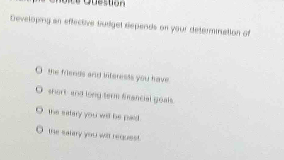 Ot e Question 
Developing an effective budget depends on your determination of 
the friends and interests you have 
short and long term financial goals. 
the satery you will be paid. 
the salary you will request.