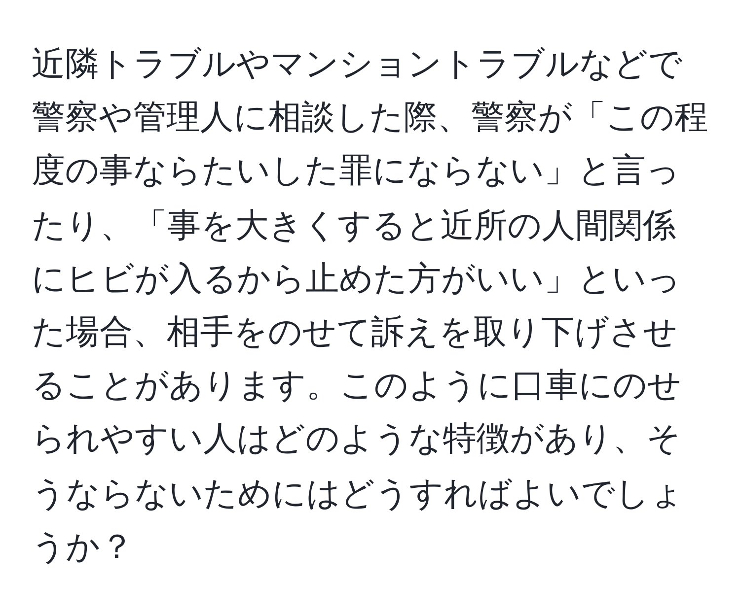 近隣トラブルやマンショントラブルなどで警察や管理人に相談した際、警察が「この程度の事ならたいした罪にならない」と言ったり、「事を大きくすると近所の人間関係にヒビが入るから止めた方がいい」といった場合、相手をのせて訴えを取り下げさせることがあります。このように口車にのせられやすい人はどのような特徴があり、そうならないためにはどうすればよいでしょうか？