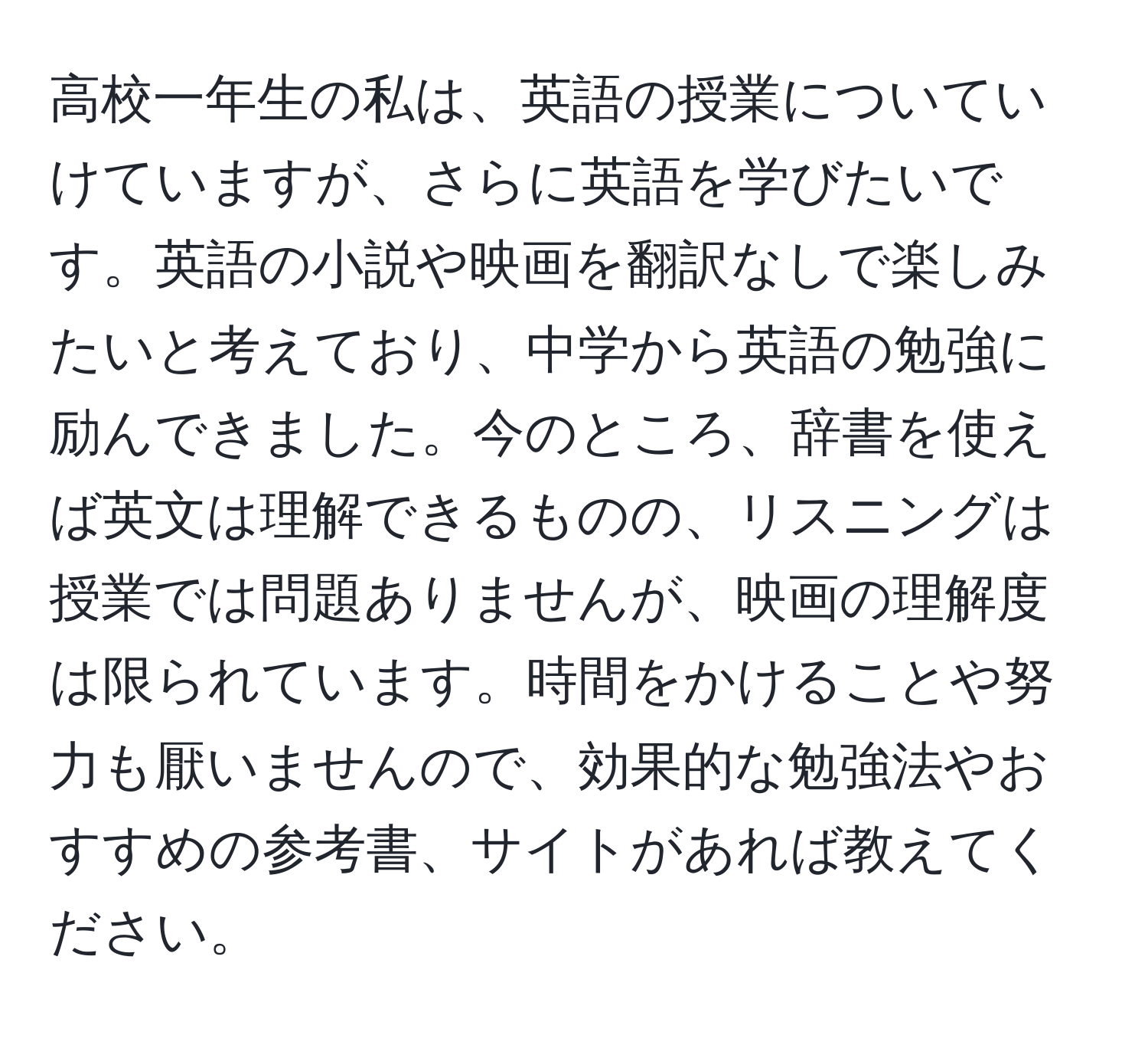 高校一年生の私は、英語の授業についていけていますが、さらに英語を学びたいです。英語の小説や映画を翻訳なしで楽しみたいと考えており、中学から英語の勉強に励んできました。今のところ、辞書を使えば英文は理解できるものの、リスニングは授業では問題ありませんが、映画の理解度は限られています。時間をかけることや努力も厭いませんので、効果的な勉強法やおすすめの参考書、サイトがあれば教えてください。