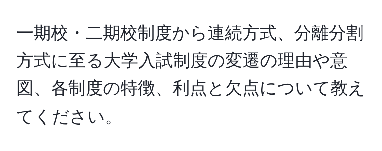 一期校・二期校制度から連続方式、分離分割方式に至る大学入試制度の変遷の理由や意図、各制度の特徴、利点と欠点について教えてください。