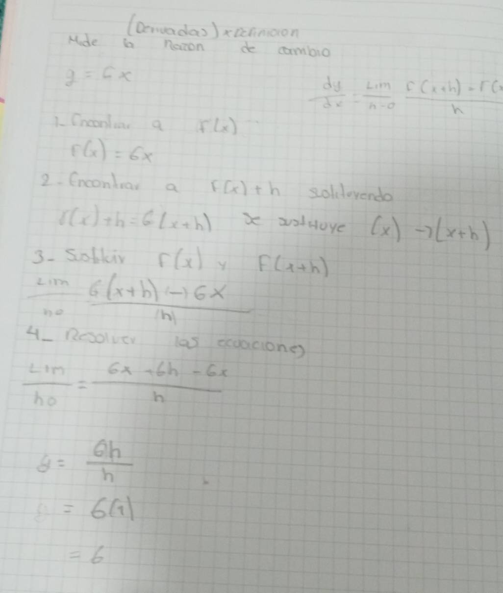 (Deruadas )xicnnoon 
Mde i naron de cambio
y=6x
 dy/dx = Lim/n-o  (F(x+h)-F(x)/h 
1. Cnconluar a f'(x)
F(x)=6x
2. fnconbrar a F(x)+h soldevendo
l(x)+h=6(x+h) x aotoye (x)to (x+h)
3. Sofkir f(x) f(x+h)
lim _hto 0 (6(x+h)to 6x)/|h| 
4_ Rosolver las eegacione)
frac LIMh_0= (6x+6h-6x)/h 
θ = θ h/h 
b=6(1)
=6