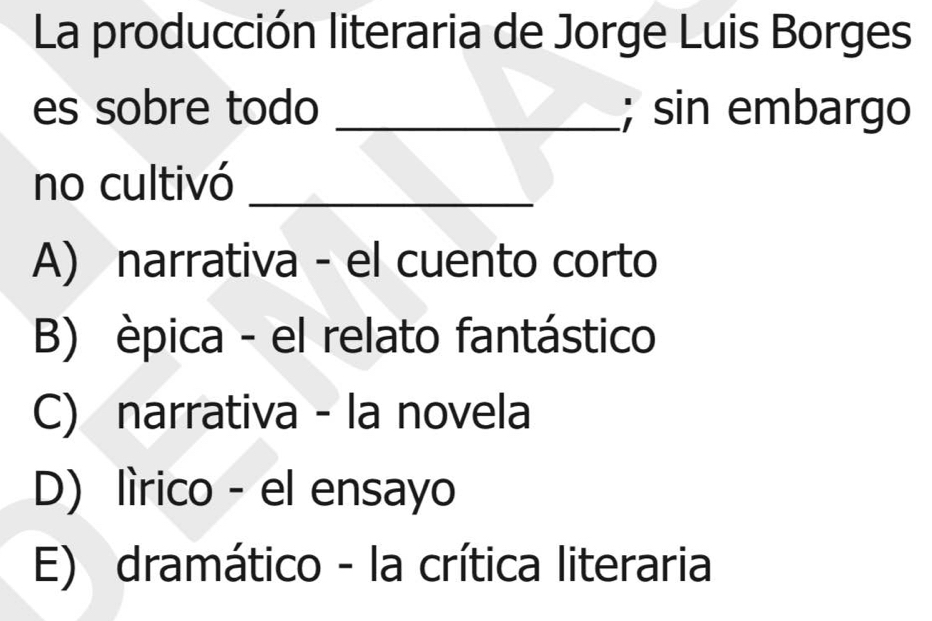 La producción literaria de Jorge Luis Borges
es sobre todo _; sin embargo
no cultivó_
A) narrativa - el cuento corto
B) èpica - el relato fantástico
C) narrativa - la novela
D) lìrico - el ensayo
E) dramático - la crítica literaria