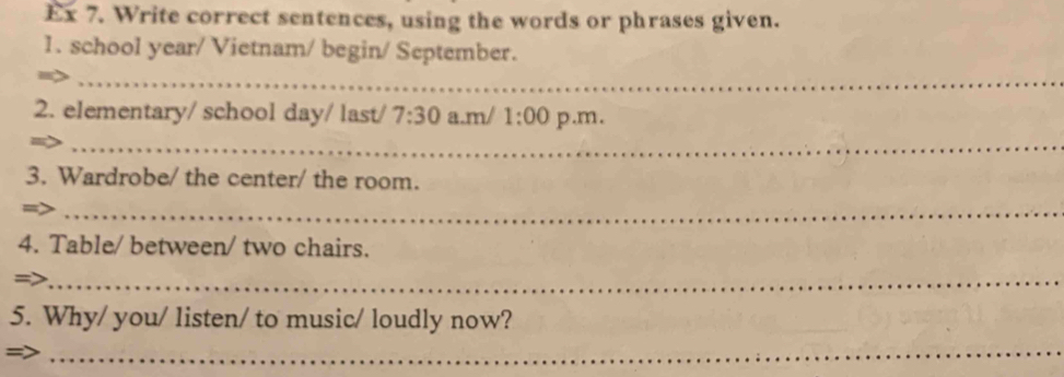 Ex 7. Write correct sentences, using the words or phrases given. 
1. school year/ Vietnam/ begin/ September. 
_ 
2. elementary/ school day/ last/ 7:30 a.m/ 1:00 p.m. 
_ 
3. Wardrobe/ the center/ the room. 
_ 
4. Table/ between/ two chairs. 
=>_ 
5. Why/ you/ listen/ to music/ loudly now? 
_