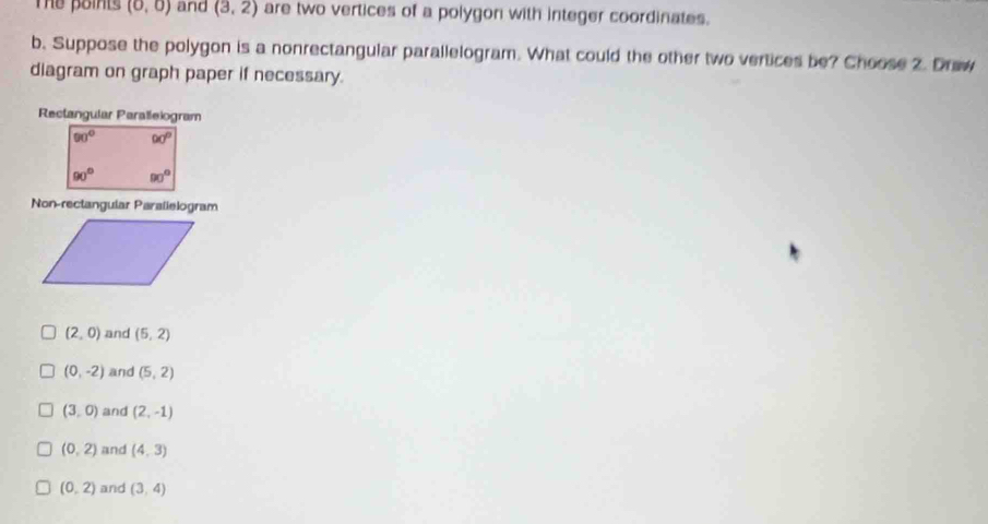 Thể points (0,0) and (3,2) are two vertices of a polygon with integer coordinates.
b. Suppose the polygon is a nonrectangular parallelogram. What could the other two vertices be? Choose 2. Draw
diagram on graph paper if necessary.
Rectangular Paralleiogram
90° 90°
90° 90°
Non-rectangular Parallelogram
(2,0) and (5,2)
(0,-2) and (5,2)
(3,0) and (2,-1)
(0,2) and (4,3)
(0,2) and (3,4)