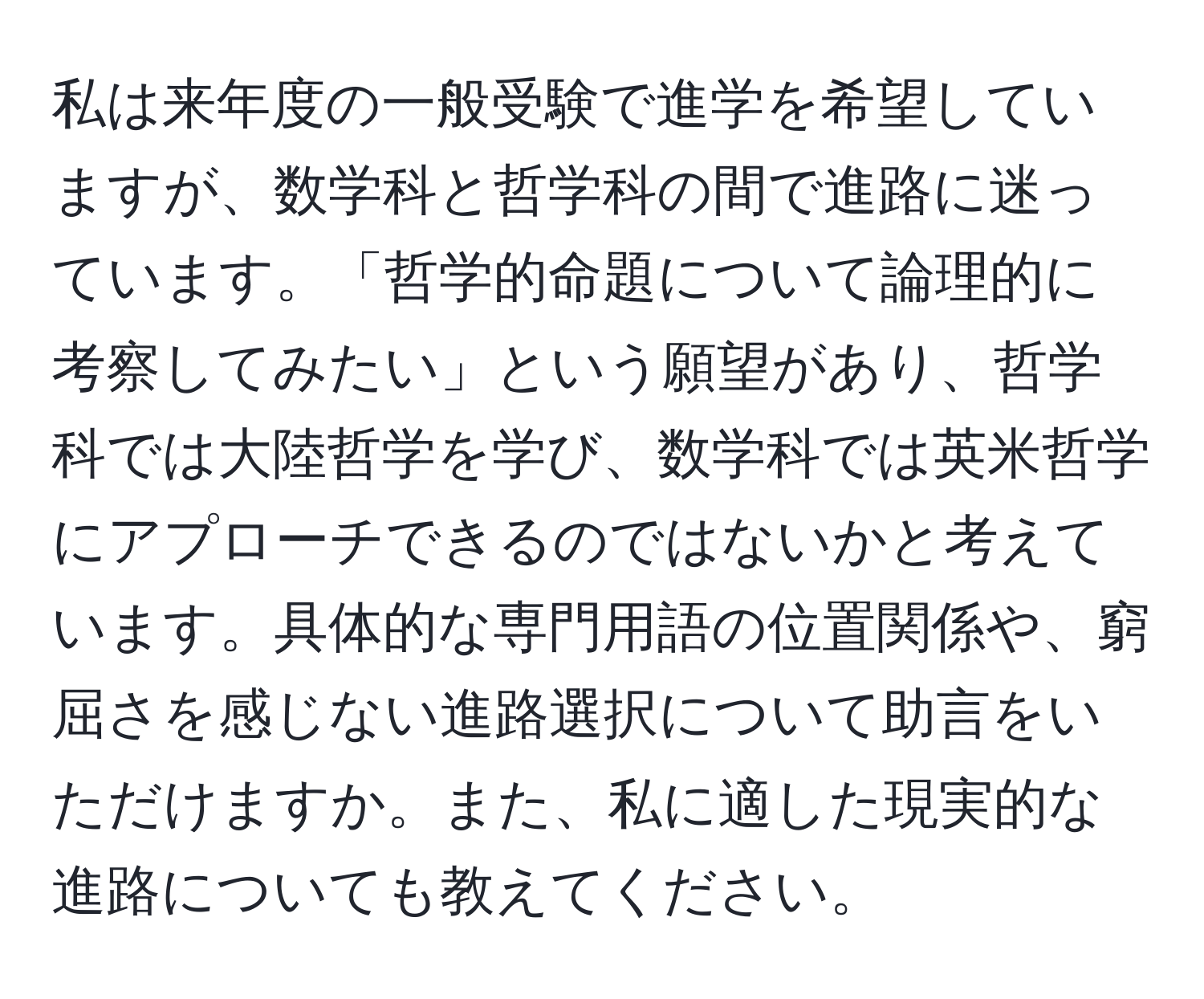 私は来年度の一般受験で進学を希望していますが、数学科と哲学科の間で進路に迷っています。「哲学的命題について論理的に考察してみたい」という願望があり、哲学科では大陸哲学を学び、数学科では英米哲学にアプローチできるのではないかと考えています。具体的な専門用語の位置関係や、窮屈さを感じない進路選択について助言をいただけますか。また、私に適した現実的な進路についても教えてください。