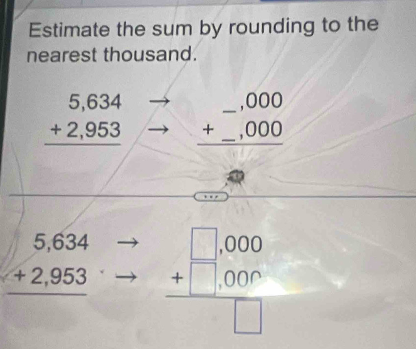 Estimate the sum by rounding to the 
nearest thousand.
beginarrayr 5,634 +2,953 hline endarray
beginarrayr _ ,000 +_ ,000 hline endarray
beginarrayr 5,634 +2,953 hline endarray
beginarrayr □ ,000 +□ ,000 hline □ endarray