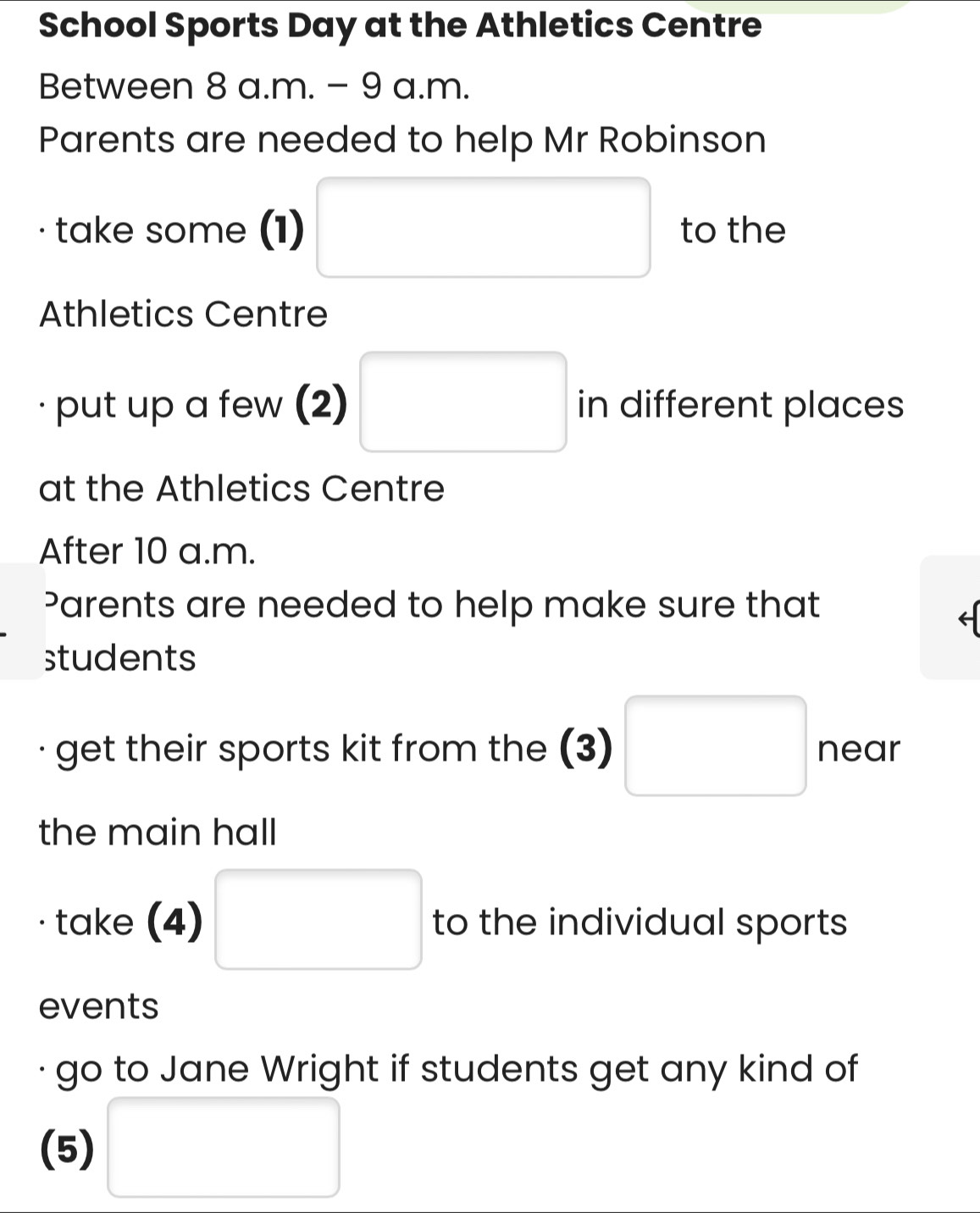 School Sports Day at the Athletics Centre 
Between 8 a.m. - 9 a.m. 
Parents are needed to help Mr Robinson 
take some (1) □ to the 
Athletics Centre 
put up a few (2) □ in different places 
at the Athletics Centre 
After 10 a.m. 
Parents are needed to help make sure that 
students 
get their sports kit from the (3) □ near 
the main hall 
take (4) □ to the individual sports 
events 
go to Jane Wright if students get any kind of 
(5) □