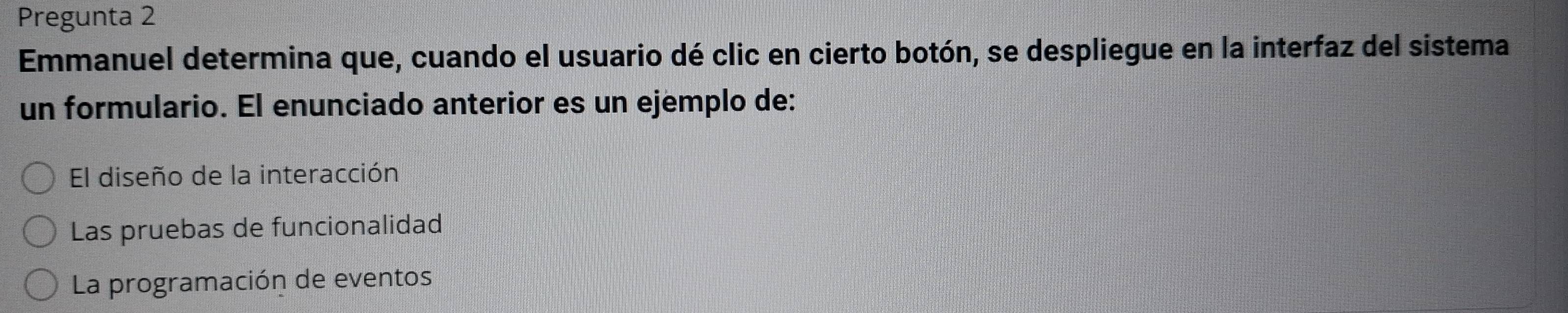 Pregunta 2
Emmanuel determina que, cuando el usuario dé clic en cierto botón, se despliegue en la interfaz del sistema
un formulario. El enunciado anterior es un ejemplo de:
El diseño de la interacción
Las pruebas de funcionalidad
La programación de eventos