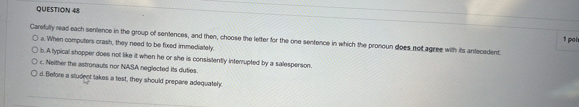 poi
Carefully read each sentence in the group of sentences, and then, choose the letter for the one sentence in which the pronoun does not agree with its antecedent.
a. When computers crash, they need to be fixed immediately.
b. A typical shopper does not like it when he or she is consistently interrupted by a salesperson.
c. Neither the astronauts nor NASA neglected its duties.
d. Before a student takes a test, they should prepare adequately.