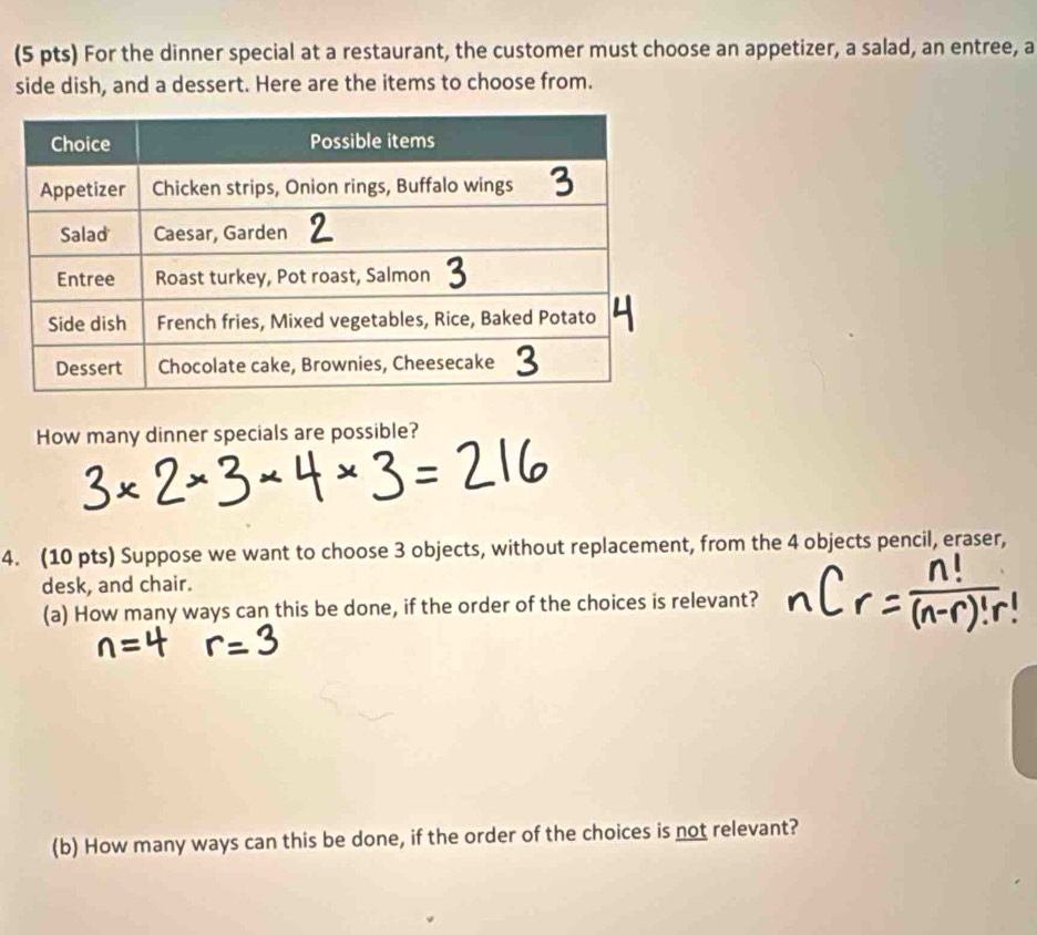 For the dinner special at a restaurant, the customer must choose an appetizer, a salad, an entree, a 
side dish, and a dessert. Here are the items to choose from. 
How many dinner specials are possible? 
4. (10 pts) Suppose we want to choose 3 objects, without replacement, from the 4 objects pencil, eraser, 
desk, and chair. 
(a) How many ways can this be done, if the order of the choices is relevant? 
(b) How many ways can this be done, if the order of the choices is not relevant?