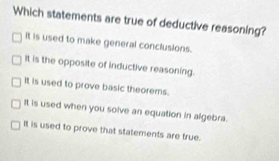 Which statements are true of deductive reasoning?
It is used to make general conclusions.
It is the opposite of inductive reasoning.
It is used to prove basic theorems.
It is used when you solve an equation in algebra.
It is used to prove that statements are true.