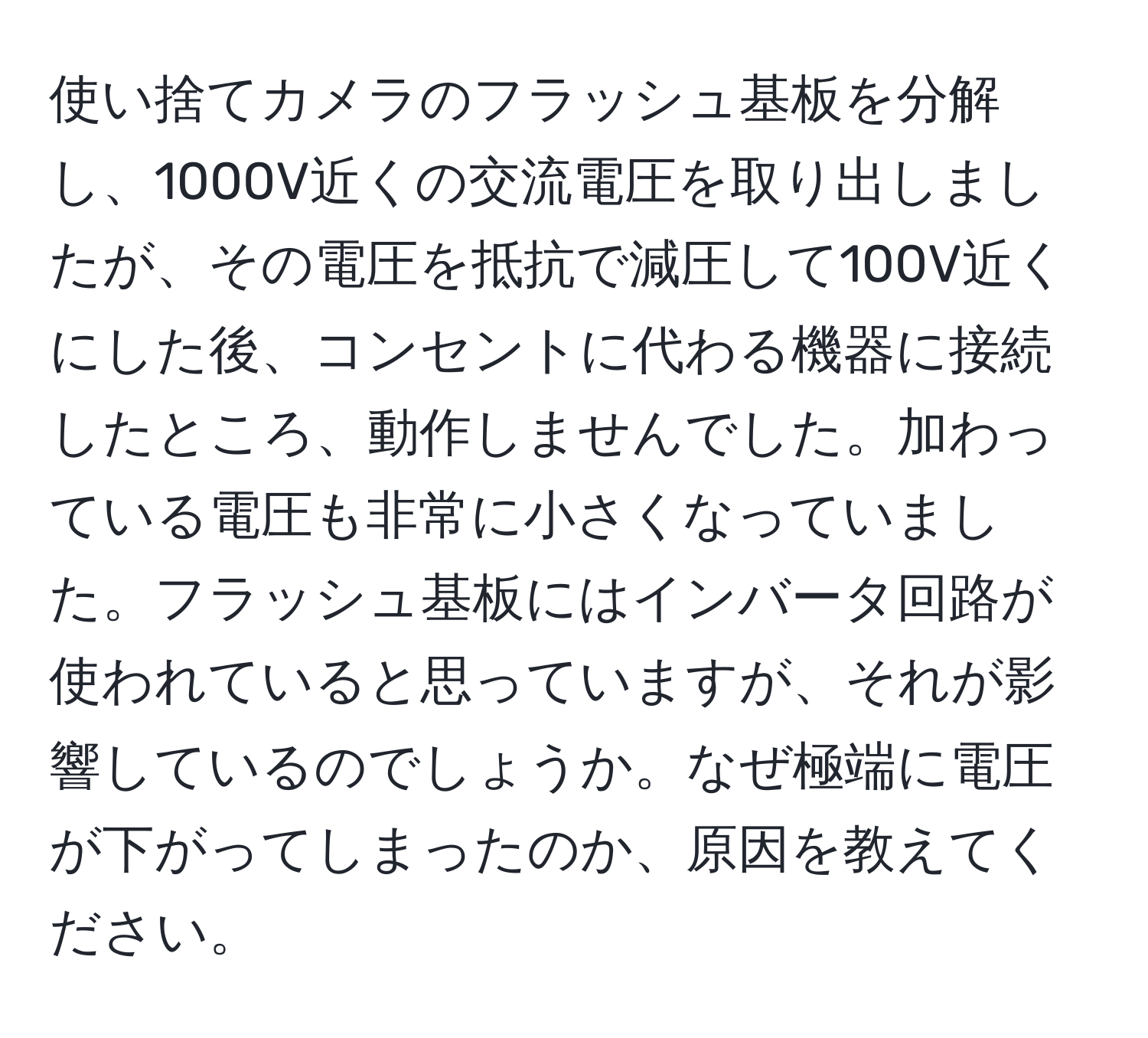 使い捨てカメラのフラッシュ基板を分解し、1000V近くの交流電圧を取り出しましたが、その電圧を抵抗で減圧して100V近くにした後、コンセントに代わる機器に接続したところ、動作しませんでした。加わっている電圧も非常に小さくなっていました。フラッシュ基板にはインバータ回路が使われていると思っていますが、それが影響しているのでしょうか。なぜ極端に電圧が下がってしまったのか、原因を教えてください。