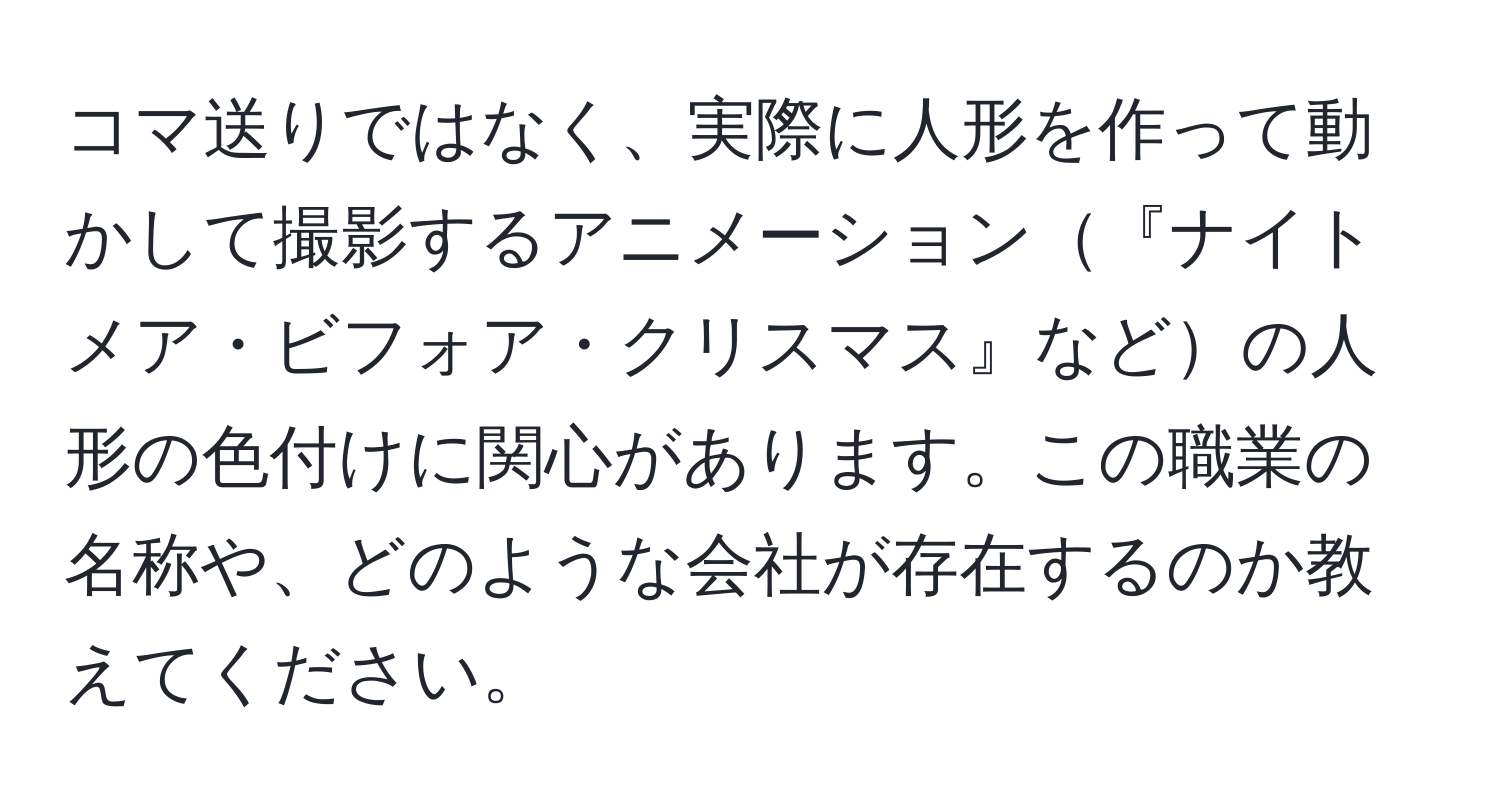 コマ送りではなく、実際に人形を作って動かして撮影するアニメーション『ナイトメア・ビフォア・クリスマス』などの人形の色付けに関心があります。この職業の名称や、どのような会社が存在するのか教えてください。
