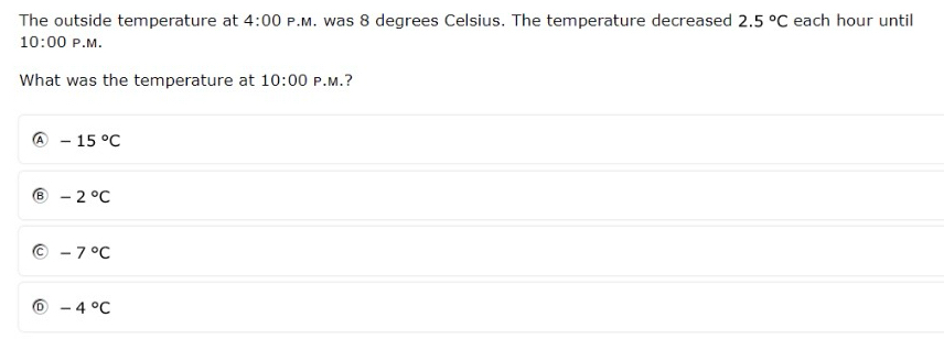 The outside temperature at 4:00 P.M. was 8 degrees Celsius. The temperature decreased 2.5°C each hour until
10:00 P.M.
What was the temperature at 10:00 P.M.?
-15°C
-2°C
-7°C
-4°C