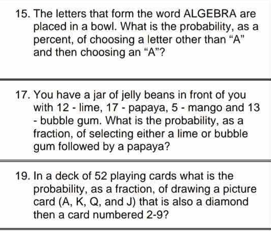 The letters that form the word ALGEBRA are 
placed in a bowl. What is the probability, as a 
percent, of choosing a letter other than “A” 
and then choosing an “A”? 
17. You have a jar of jelly beans in front of you 
with 12 - lime, 17 - papaya, 5 - mango and 13
- bubble gum. What is the probability, as a 
fraction, of selecting either a lime or bubble 
gum followed by a papaya? 
19. In a deck of 52 playing cards what is the 
probability, as a fraction, of drawing a picture 
card (A, K, Q, and J) that is also a diamond 
then a card numbered 2-9?