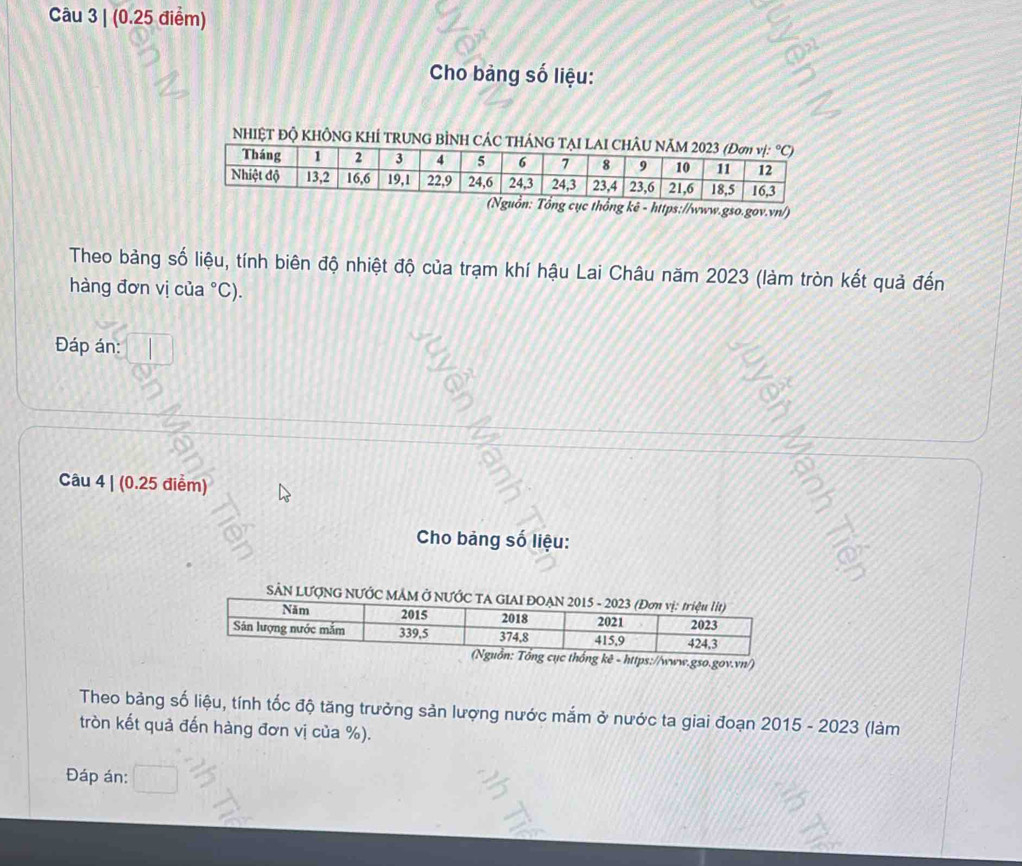 Cho bảng số liệu:
NHIỆT ĐỘ KHÔNG KHÍ TRUNG BÌNH C
gov.vn/)
Theo bảng số liệu, tính biên độ nhiệt độ của trạm khí hậu Lai Châu năm 2023 (làm tròn kết quả đến
hàng đơn vị của °C).
Đáp án:
Câu 4 | (0.25 điểm)
Cho bảng số liệu:
SÂN LƯợNG NƯỚC MÂM Ở
ê - https://www.gso.gov.vn/)
Theo bảng số liệu, tính tốc độ tăng trưởng sản lượng nước mắm ở nước ta giai đoạn 2015 - 2023 (làm
tròn kết quả đến hàng đơn vị của %).
Đáp án: