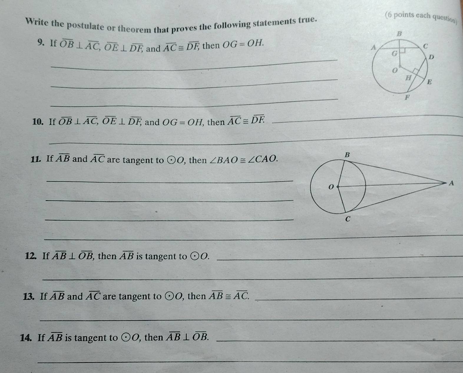 Write the postulate or theorem that proves the following statements true. 
(6 points each question) 
9. If overline OB⊥ overline AC, overline OE⊥ overline DF, and overline AC≌ overline DF, then OG=OH. 
_ 
_ 
_ 
10. If overline OB⊥ overline AC, overline OE⊥ overline DF, and OG=OH , then overline AC≌ overline DF
_ 
_ 
11. If overline AB and overline AC are tangent to odot O , then ∠ BAO≌ ∠ CAO. 
_ 
_ 
_ 
_ 
12. If overline AB⊥ overline OB then overline AB is tangent to odot O. _ 
_ 
13. If overline AB and overline AC are tangent to odot O , then overline AB≌ overline AC. _ 
_ 
14. If overline AB is tangent to odot O , then overline AB⊥ overline OB. _ 
_