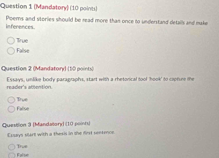 (Mandatory) (10 points)
Poems and stories should be read more than once to understand details and make
inferences.
True
False
Question 2 (Mandatory) (10 points)
Essays, unlike body paragraphs, start with a rhetorical tool 'hook' to capture the
reader's attention.
True
False
Question 3 (Mandatory) (10 points)
Essays start with a thesis in the first sentence.
True
False