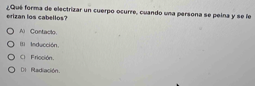 ¿Qué forma de electrizar un cuerpo ocurre, cuando una persona se peina y se le
erizan los cabellos?
A) Contacto.
B) Inducción.
C) Fricción.
D) Radiación.