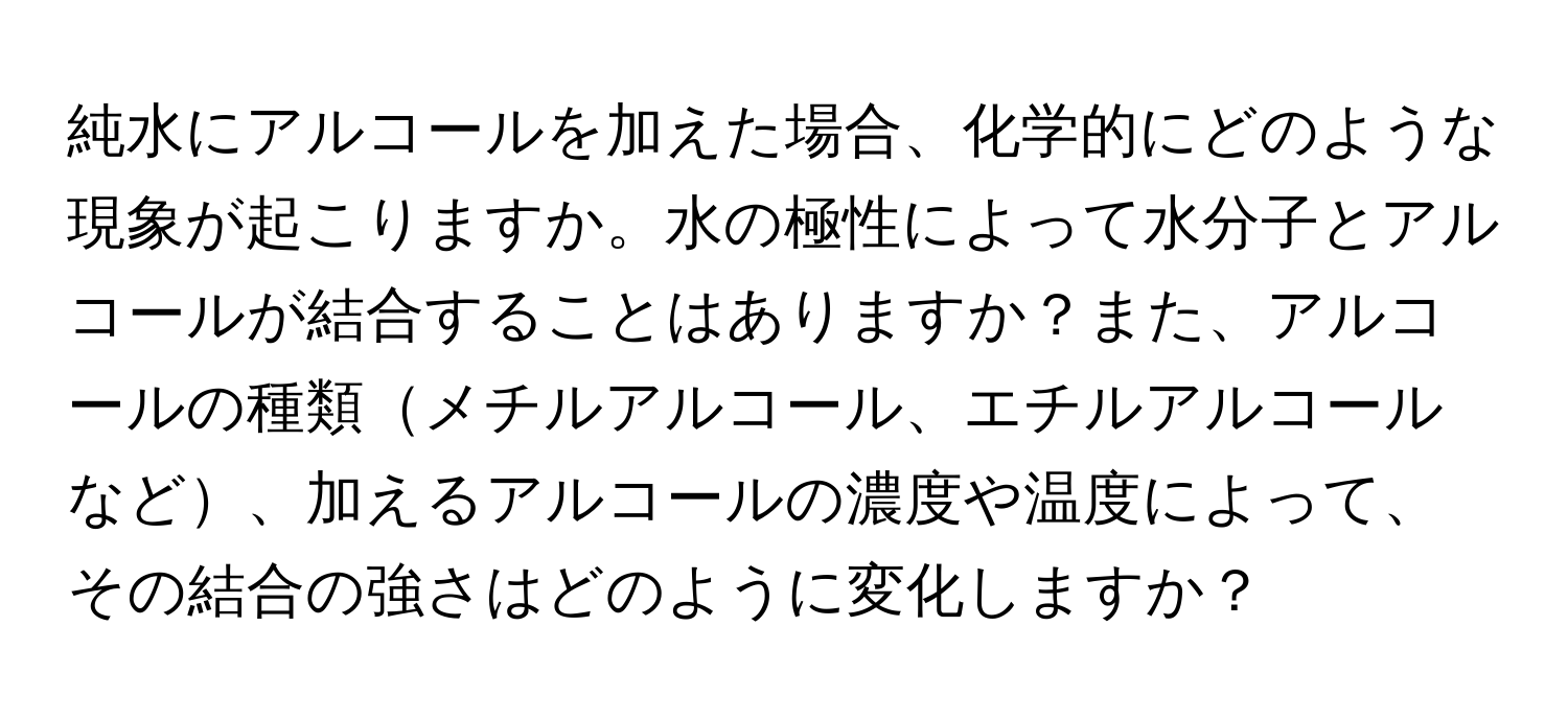 純水にアルコールを加えた場合、化学的にどのような現象が起こりますか。水の極性によって水分子とアルコールが結合することはありますか？また、アルコールの種類メチルアルコール、エチルアルコールなど、加えるアルコールの濃度や温度によって、その結合の強さはどのように変化しますか？